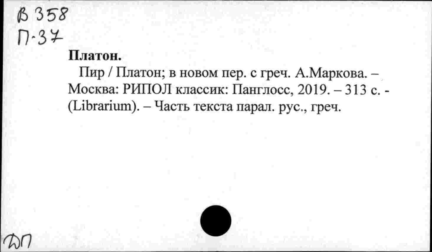 ﻿$
Платон.
Пир / Платон; в новом пер. с греч. А.Маркова. -Москва: РИПОЛ классик: Панглосс, 2019. -313 с.-(ЫЬгапшп). - Часть текста парал. рус., греч.